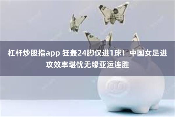 杠杆炒股指app 狂轰24脚仅进1球！中国女足进攻效率堪忧无缘亚运连胜