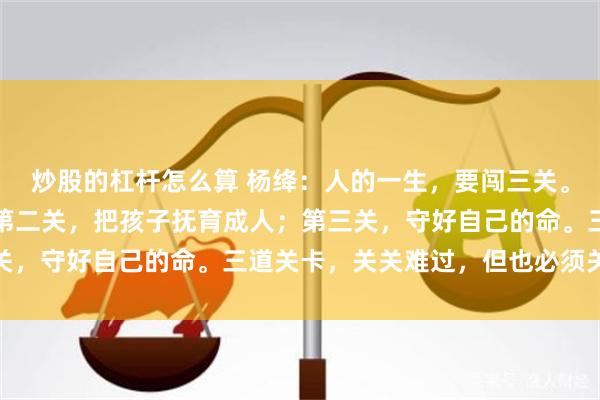 炒股的杠杆怎么算 杨绛:人的一生,要闯三关。第一关,送父母终老;第二关,把孩子抚育成人;第三关,守好自己的命。三道关卡,关关难过,但也必须关关过