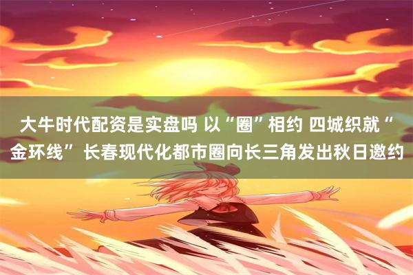 大牛时代配资是实盘吗 以“圈”相约 四城织就“金环线” 长春现代化都市圈向长三角发出秋日邀约