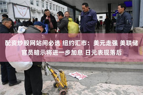 配资炒股网站问必选 纽约汇市:美元走强 美联储官员暗示将进一步加息 日元表现落后
