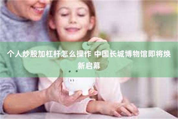 个人炒股加杠杆怎么操作 中国长城博物馆即将焕新启幕