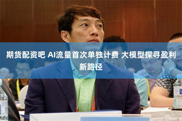 期货配资吧 AI流量首次单独计费 大模型探寻盈利新路径
