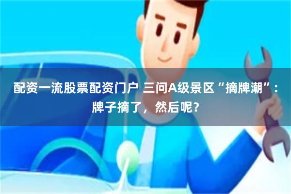 配资一流股票配资门户 三问A级景区“摘牌潮”：牌子摘了，然后呢？