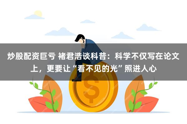 炒股配资巨亏 褚君浩谈科普：科学不仅写在论文上，更要让“看不见的光”照进人心