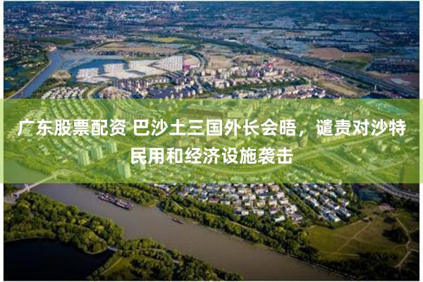 广东股票配资 巴沙土三国外长会晤，谴责对沙特民用和经济设施袭击