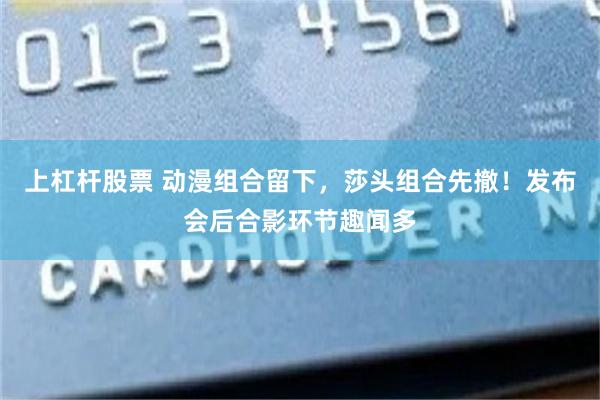 上杠杆股票 动漫组合留下，莎头组合先撤！发布会后合影环节趣闻多