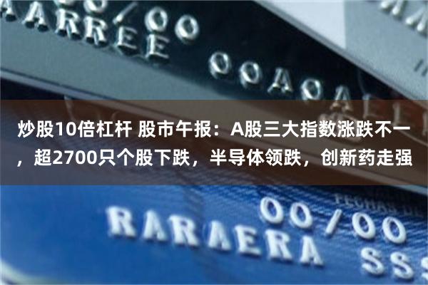 炒股10倍杠杆 股市午报：A股三大指数涨跌不一，超2700只个股下跌，半导体领跌，创新药走强