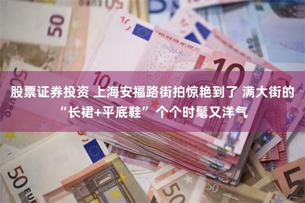 股票证券投资 上海安福路街拍惊艳到了 满大街的“长裙+平底鞋” 个个时髦又洋气