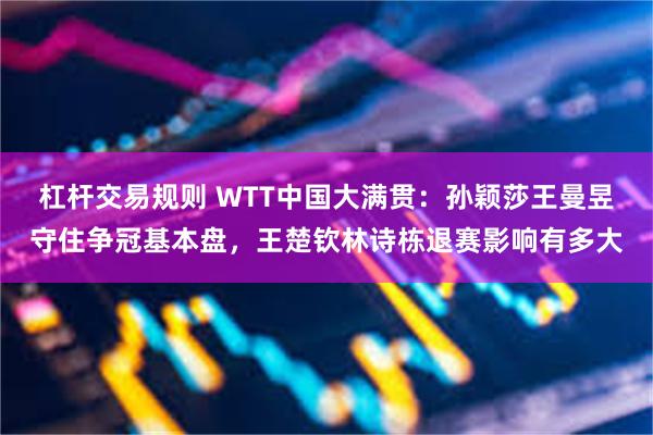 杠杆交易规则 WTT中国大满贯：孙颖莎王曼昱守住争冠基本盘，王楚钦林诗栋退赛影响有多大