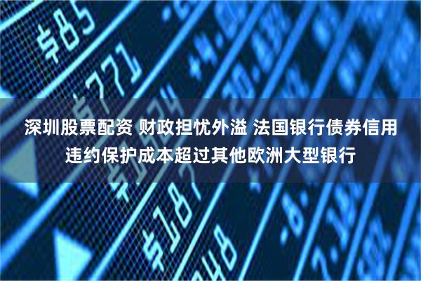 深圳股票配资 财政担忧外溢 法国银行债券信用违约保护成本超过其他欧洲大型银行