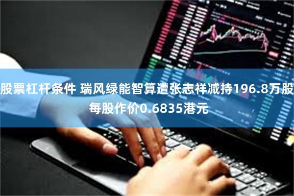 股票杠杆条件 瑞风绿能智算遭张志祥减持196.8万股 每股作价0.6835港元