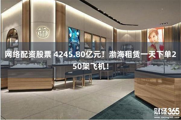 网络配资股票 4245.80亿元！渤海租赁一天下单250架飞机！