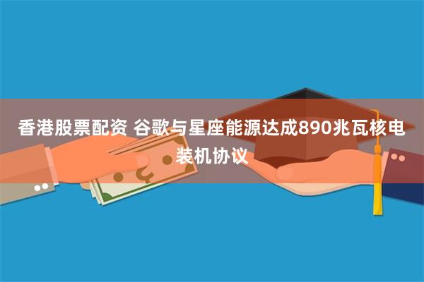 香港股票配资 谷歌与星座能源达成890兆瓦核电装机协议