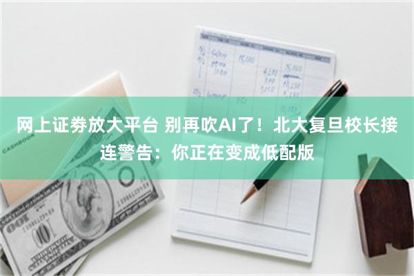 网上证劵放大平台 别再吹AI了！北大复旦校长接连警告：你正在变成低配版