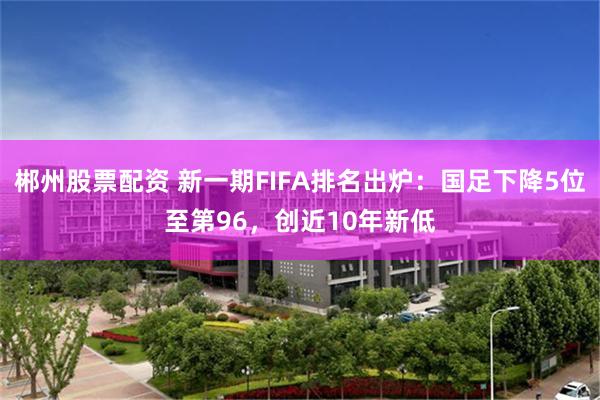 郴州股票配资 新一期FIFA排名出炉：国足下降5位至第96，创近10年新低