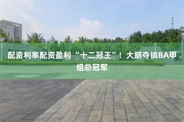 配资利率配资盈利 “十二冠王”！大朗夺镇BA甲组总冠军
