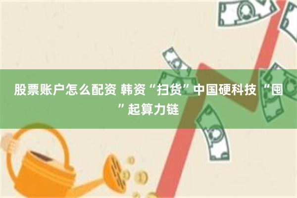 股票账户怎么配资 韩资“扫货”中国硬科技 “囤”起算力链