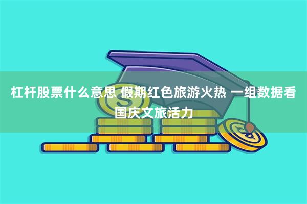 杠杆股票什么意思 假期红色旅游火热 一组数据看国庆文旅活力