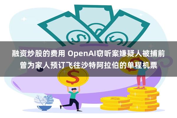 融资炒股的费用 OpenAI窃听案嫌疑人被捕前曾为家人预订飞往沙特阿拉伯的单程机票