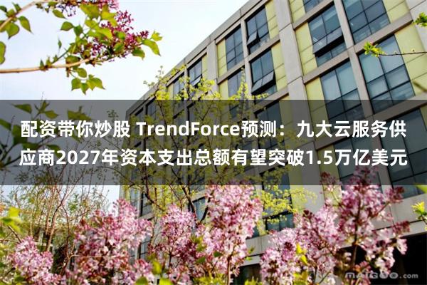 配资带你炒股 TrendForce预测：九大云服务供应商2027年资本支出总额有望突破1.5万亿美元