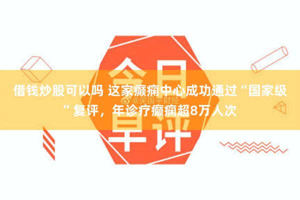 借钱炒股可以吗 这家癫痫中心成功通过“国家级”复评，年诊疗癫痫超8万人次