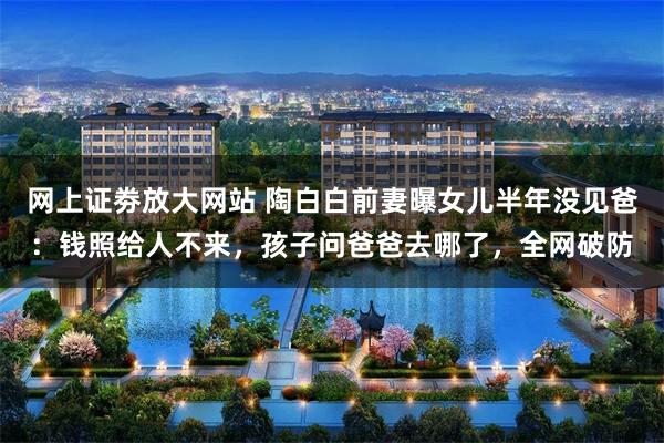网上证劵放大网站 陶白白前妻曝女儿半年没见爸：钱照给人不来，孩子问爸爸去哪了，全网破防