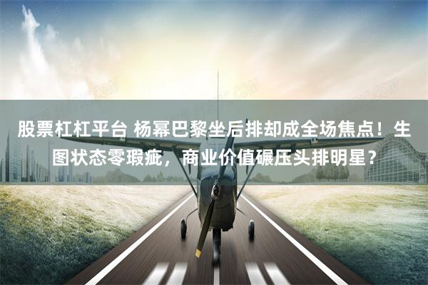股票杠杠平台 杨幂巴黎坐后排却成全场焦点!生图状态零瑕疵,商业价值碾压头排明星?